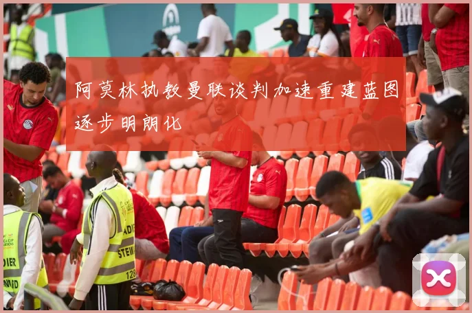 阿莫林执教曼联谈判加速重建蓝图逐步明朗化