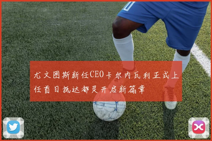 尤文图斯新任CEO卡尔内瓦利正式上任首日抵达都灵开启新篇章